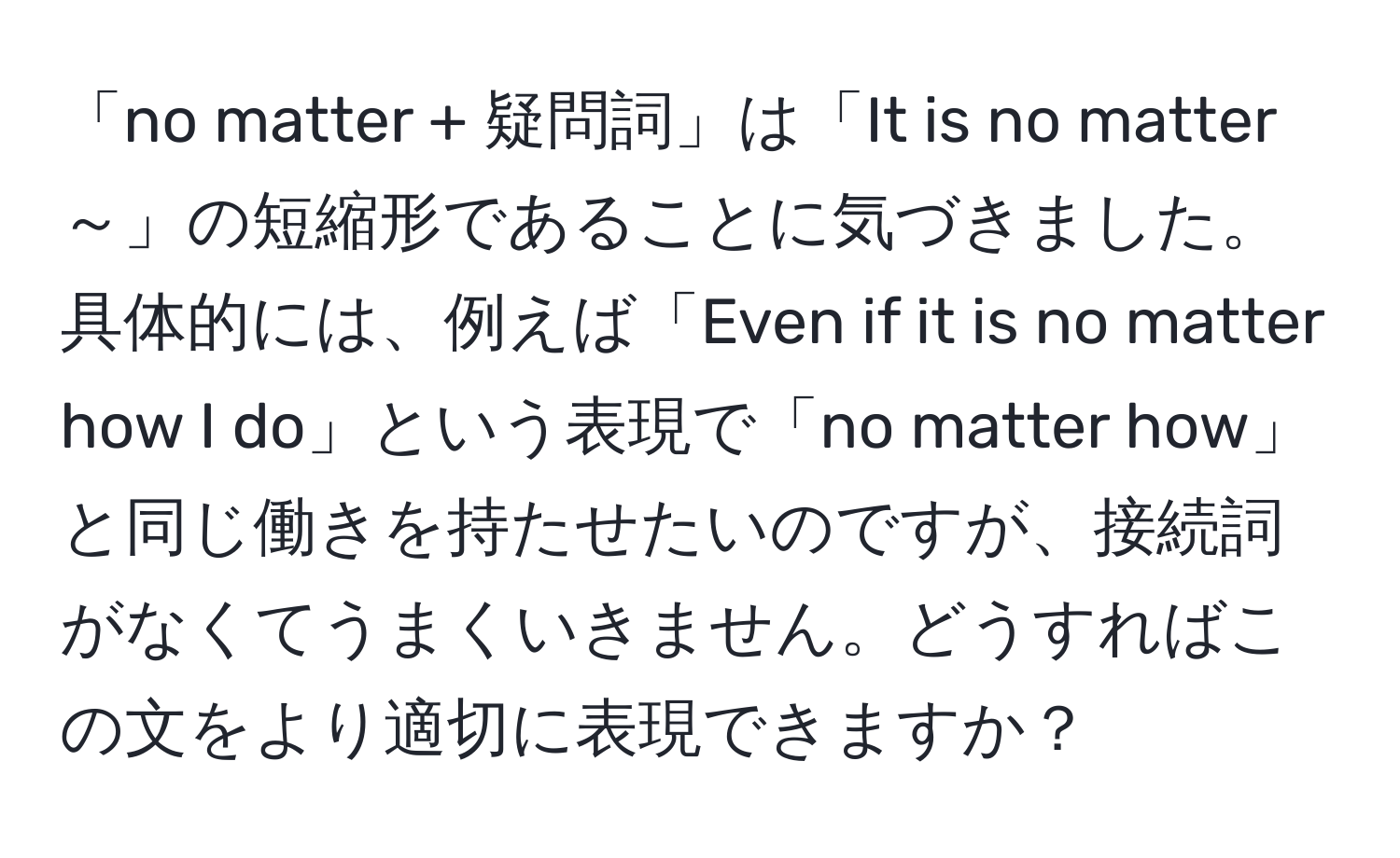 「no matter + 疑問詞」は「It is no matter ～」の短縮形であることに気づきました。具体的には、例えば「Even if it is no matter how I do」という表現で「no matter how」と同じ働きを持たせたいのですが、接続詞がなくてうまくいきません。どうすればこの文をより適切に表現できますか？