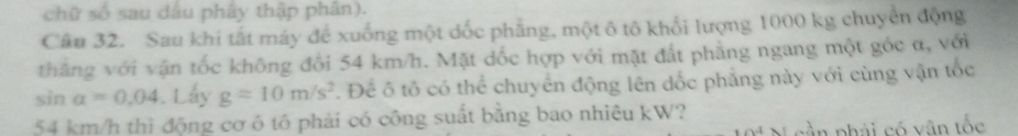 chữ số sau dầu phây thập phân). 
Câu 32. Sau khi tất máy để xuống một dốc phẳng, một ô tô khổi lượng 1000 kg chuyển động 
thắng với vận tốc không đổi 54 km/h. Mặt dốc hợp với mặt đất phẳng ngang một góc α, với
sin alpha =0.04. Lấy g=10m/s^2. Để ô tố có thể chuyển động lên dốc phẳng này với cùng vận tốc
54 km/h thì động cơ ó tó phải có công suất bằng bao nhiêu kW? 
cần phải có vận tốc