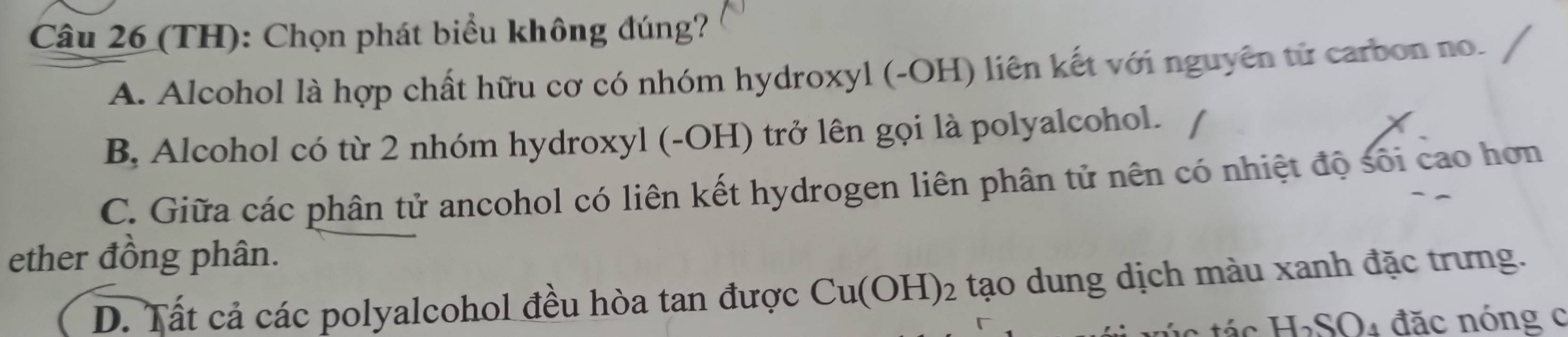 (TH): Chọn phát biểu không đúng?
A. Alcohol là hợp chất hữu cơ có nhóm hydroxyl (-OH) liên kết với nguyên từ carbon no.
B, Alcohol có từ 2 nhóm hydroxyl (-OH) trở lên gọi là polyalcohol.
C. Giữa các phân tử ancohol có liên kết hydrogen liên phân tử nên có nhiệt độ sối cao hơn
ether đồng phân.
D. Tất cả các polyalcohol đều hòa tan được Cu(OH)_2 2 tạo dung dịch màu xanh đặc trưng.
H_2SO_4 đặc nóng c