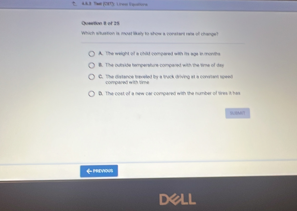 Tmat (CST): Linear Equatisona
Question 8 of 25
Which situation is most likely to show a constant rate of change?
A. The weight of a child compared with its age in months
B. The outside temperature compared with the time of day
C. The distance traveled by a truck driving at a constant speed
compared with time
D. The cost of a new car compared with the number of tires it has
SUBMIT
PREVIOUS