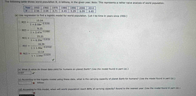 The following table shows world population N, in billions, in the given year. Note: This represents a rather naive analysis of world population.
(a) Use regression to find a logistic model for world population. (Let t be time in years since 1950.)
N(t)= (10.54)/1+6.58e^(-0.516t) 
N(t)= (8.25)/1+2.47e^(-0.090t) 
N(I)= (25.21)/1+6.59e^(-0.815t) 
N(t)= (18.39)/1+1.96e^(-0.0742t) 
N(I)= (12.14)/1+3.84e^(-0.027t) 
(b) What B value do these data yield for humans on planet Earth? (Use the model found in part (a).)
0.027
(c) Accurding to the logistic model using these data, what is the carrying capacity of planet Earth for humans? (Use the model found in part (a).)
billion
(d) According to this model, when will world population reach 80% of carrying capacity? Round to the nearest year. (Use the model found in part (a) )