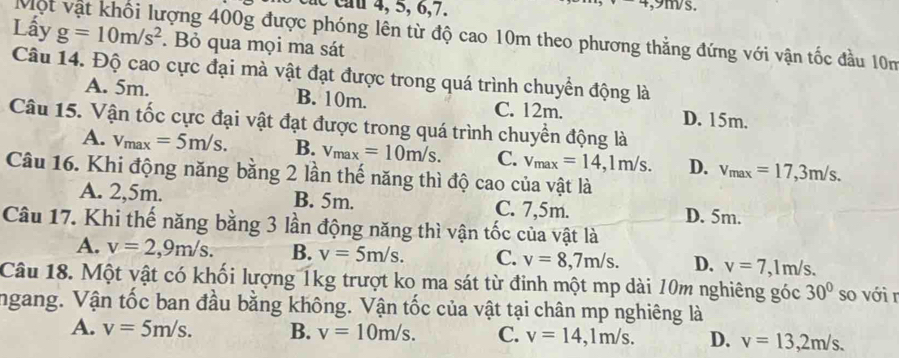 ac c u 4, 5, 6, 7.
, 9m/s.
Một vật khối lượng 400g được phóng lên từ độ cao 10m theo phương thẳng đứng với vận tốc đầu 10m
Lấy g=10m/s^2. Bỏ qua mọi ma sát
Câu 14. Độ cao cực đại mà vật đạt được trong quá trình chuyền động là
A. 5m. B. 10m. C. 12m. D. 15m.
Câu 15. Vận tốc cực đại vật đạt được trong quá trình chuyền động là
A. v_max=5m/s. B. v_max=10m/s. C. v_max=14, 1m/s. D. v_max=17, 3m/s. 
Câu 16. Khi động năng bằng 2 lần thế năng thì độ cao của vật là
A. 2,5m. B. 5m. C. 7,5m. D. 5m.
Câu 17. Khi thế năng bằng 3 lần động năng thì vận tốc của vật là
A. v=2,9m/s. B. v=5m/s. C. v=8,7m/s. D. v=7 , lm/s.
Câu 18. Một vật có khối lượng 1kg trượt ko ma sát từ đỉnh một mp dài 10m nghiêng góc 30° so với r
ngang. Vận tốc ban đầu bằng không. Vận tốc của vật tại chân mp nghiêng là
A. v=5m/s. B. v=10m/s. C. v=14, 1m/s. D. v=13,2m/s.