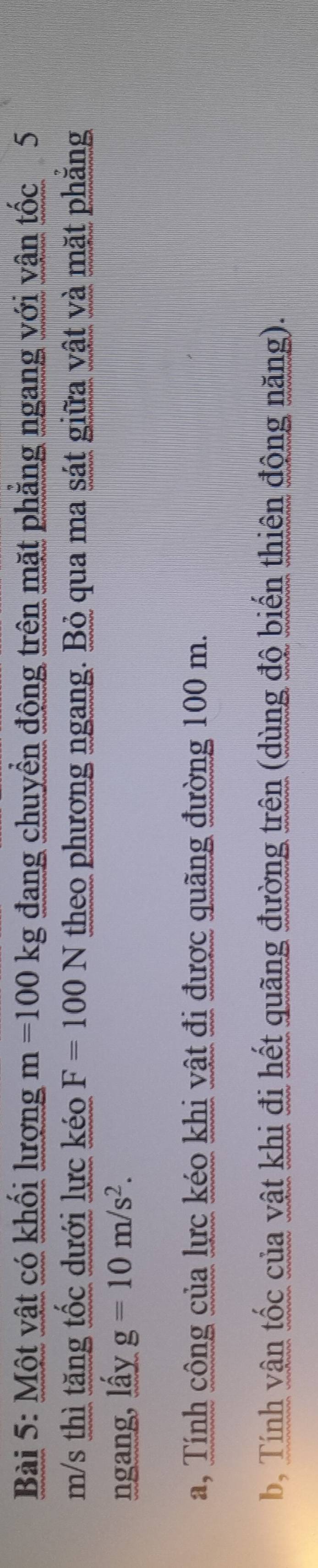 Một vật có khối lượng m=100kg đang chuyển động trên mặt phẳng ngang với vận tốc 5
m/s thì tăng tốc dưới lực kéo F=100N theo phương ngang. Bỏ qua ma sát giữa vật và mặt phăng 
ngang, lấy g=10m/s^2. 
a, Tính công của lực kéo khi vật đi được quãng đường 100 m. 
b, Tính vận tốc của vật khi đi hết quãng đường trên (dùng độ biến thiên động năng).