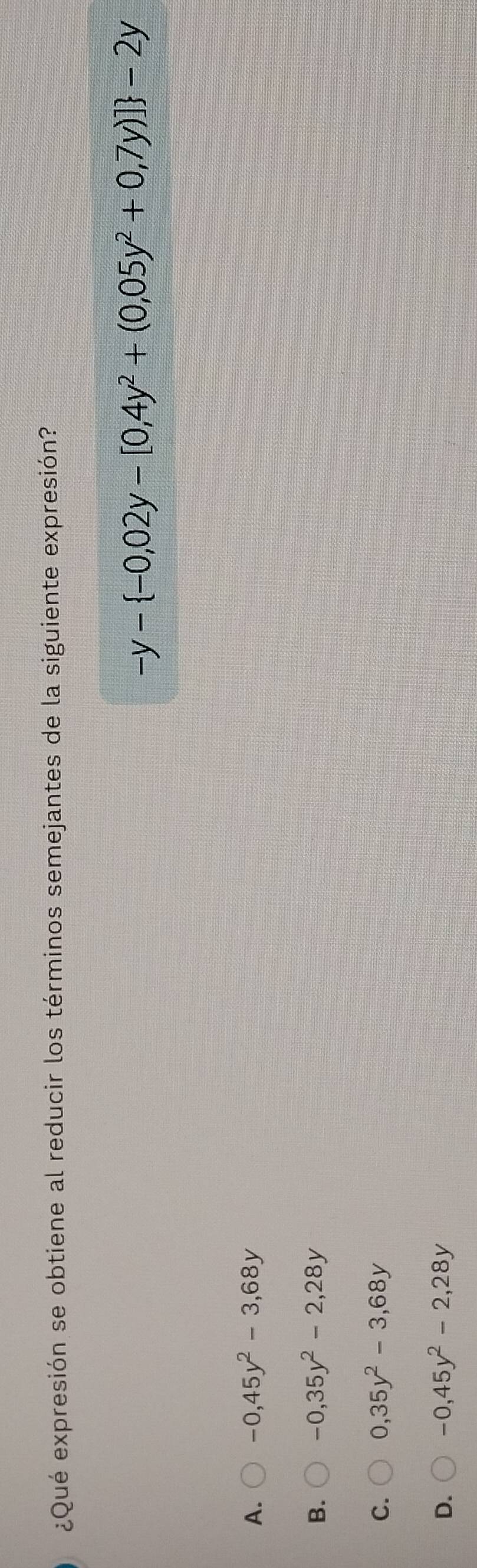 ¿Qué expresión se obtiene al reducir los términos semejantes de la siguiente expresión?
-y- -0,02y-[0,4y^2+(0,05y^2+0,7y)] -2y
A. -0,45y^2-3,68y
B. -0,35y^2-2,28y
C. 0,35y^2-3,68y
D. -0,45y^2-2,28y