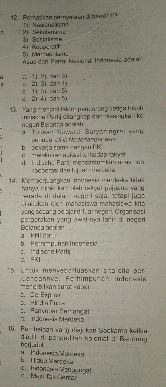 Perhatikan pernyataan di bawah ini:
1) Nasionalisme
n 2) Sekularisme
3) Sosialisme
4) Kooperatif
5) Marhaenisme
Asas dari Partai Nasional Indonesia adalah
_..
a a. 1), 2), dan 3)
b. 2), 3), dan 4)
c. 1), 3), dan 5)
d. 2), 4), dan 5)
13. Yang menjadi faktor pendorong ketiga tokoh
Indische Partij ditangkap dan diasingkan ke
negeri Belanda adalah ....
a. Tulisan Suwardi Suryaningrat yang
berjudul all ik Nederlander was
b. bekerja sama dengan PKI
c. melakukan agitasi terhadap rakyat
d. Indische Partij mencantumkan azas non
kooperasi dan tujuan merdeka
14. Memperjuangkan Indonesia merde-ka tidak
hanya dilakukan oleh rakyat pejuang yang
berada di dalam negeri saja, tetapi juga
dilakukan oleh mahasiswa-mahasiswa kita
yang sedang belajar di luar negeri. Organisasi
pergerakan yang awal-nya lahir di negeri
Belanda adalah ....
a. PNI Baru
b. Perhimpunan Indonesia
c. Indische Partij
d. PKI
15. Untuk menyebarluaskan cita-cita per-
juangannya, Perhimpunan Indonesia
menerbitkan surat kabar ....
a. De Expres
b. Hindia Putra
c. Panyebar Semangat
d. Indonesia Merdeka
16. Pembelaan yang diajukan Soekarno ketika
diadili di pengadilan kolonial di Bandung
berjudul ....
a. Indonesia Merdeka
b. Hidup Merdeka
c. Indonesia Menggugat
d. Maju Tak Gentar