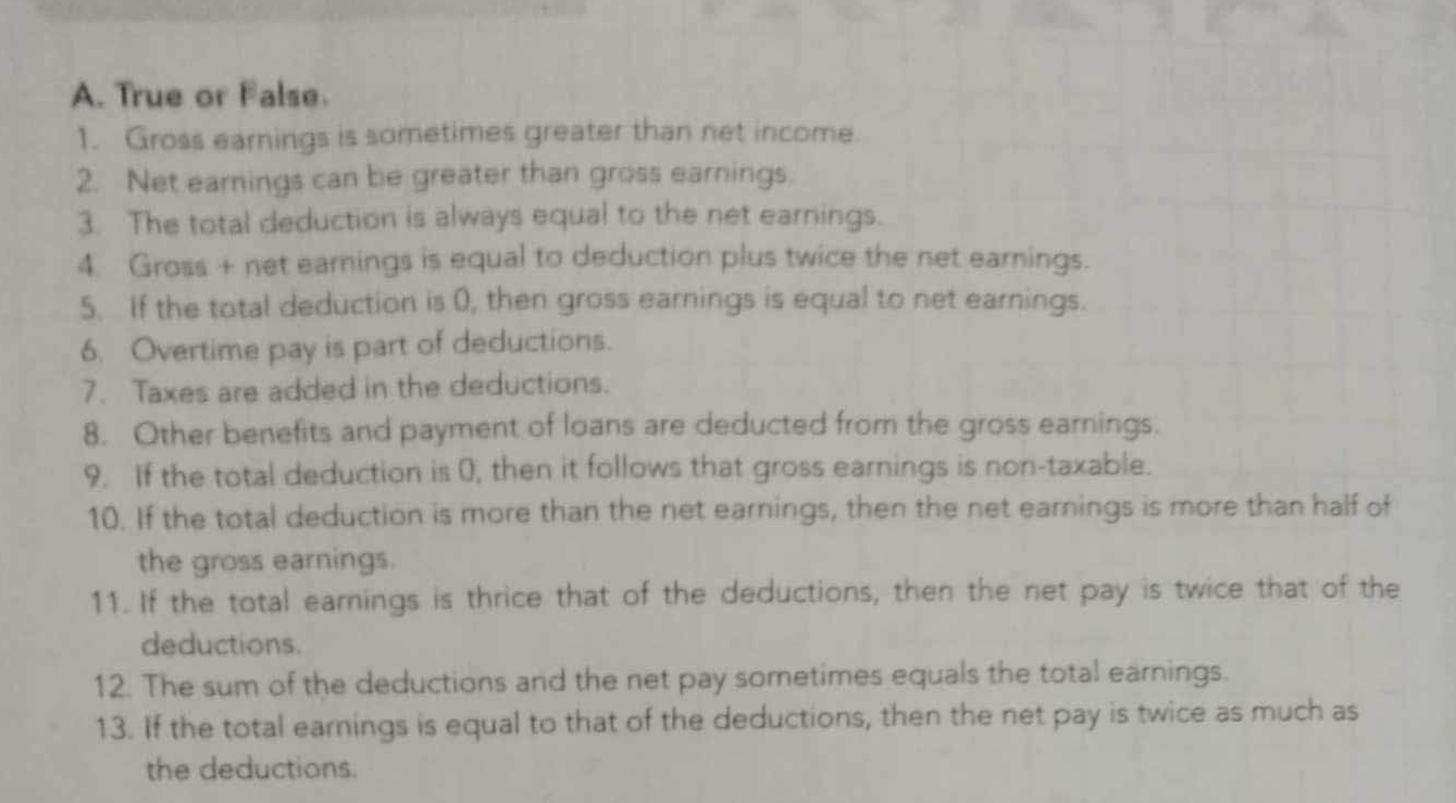 True or False. 
1. Gross earnings is sometimes greater than net income. 
2. Net earnings can be greater than gross earnings 
3. The total deduction is always equal to the net earnings. 
4 Gross + net earnings is equal to deduction plus twice the net earnings. 
5. If the total deduction is 0, then gross earnings is equal to net earnings. 
6. Overtime pay is part of deductions. 
7. Taxes are added in the deductions. 
8. Other benefits and payment of loans are deducted from the gross earnings. 
9. If the total deduction is 0, then it follows that gross earnings is non-taxable. 
10. If the total deduction is more than the net earnings, then the net earnings is more than half of 
the gross earnings. 
11. If the total earnings is thrice that of the deductions, then the net pay is twice that of the 
deductions. 
12. The sum of the deductions and the net pay sometimes equals the total earnings. 
13. If the total earnings is equal to that of the deductions, then the net pay is twice as much as 
the deductions.