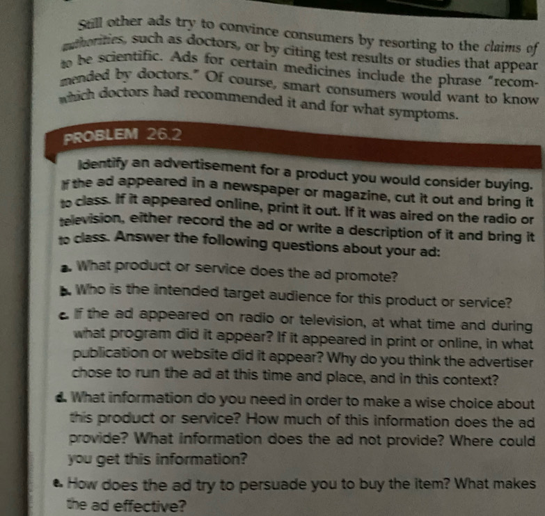Still other ads try to convince consumers by resorting to the claims of 
muthorities, such as doctors, or by citing test results or studies that appear 
to be scientific. Ads for certain medicines include the phrase “recom- 
mended by doctors." Of course, smart consumers would want to know 
which doctors had recommended it and for what symptoms. 
PROBLEM 26.2 
dentify an advertisement for a product you would consider buying. 
f the ad appeared in a newspaper or magazine, cut it out and bring it 
to class. If it appeared online, print it out. If it was aired on the radio or 
television, either record the ad or write a description of it and bring it 
to class. Answer the following questions about your ad: 
. What product or service does the ad promote? 
. Who is the intended target audience for this product or service? 
e if the ad appeared on radio or television, at what time and during 
what program did it appear? If it appeared in print or online, in what 
publication or website did it appear? Why do you think the advertiser 
chose to run the ad at this time and place, and in this context? 
. What information do you need in order to make a wise choice about 
this product or service? How much of this information does the ad 
provide? What information does the ad not provide? Where could 
you get this information? 
● How does the ad try to persuade you to buy the item? What makes 
the ad effective?