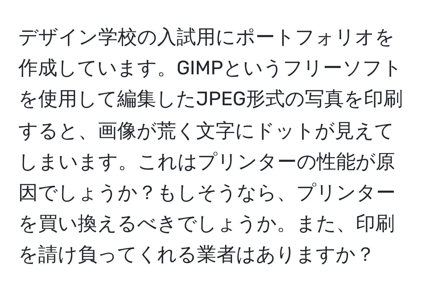 デザイン学校の入試用にポートフォリオを作成しています。GIMPというフリーソフトを使用して編集したJPEG形式の写真を印刷すると、画像が荒く文字にドットが見えてしまいます。これはプリンターの性能が原因でしょうか？もしそうなら、プリンターを買い換えるべきでしょうか。また、印刷を請け負ってくれる業者はありますか？