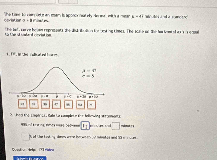 The time to complete an exam is approximately Normal with a mean mu =47 minutes and a standard
deviation sigma =8 minut es.
The bell curve below represents the distribution for testing times. The scale on the horizontal axis is equal
to the standard deviation.
1. Fill in the indicated boxes.
23 31 39 47 55 63 71
2. Used the Empirical Rule to complete the following statements:
95% of testing times were between I_I minutes and □ minutes.
□ h
□ % of the testing times were between 39 minutes and 55 minutes.
Question Help:  Vídeo
Submit Question