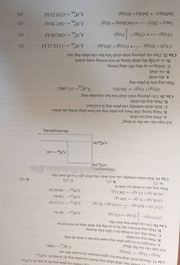 Chuân) của phán ứng đó, kí hiệu là △ _fH_(208+)°
Mản (hay nhiệt phân ứng chuẩn) của phản ứng đó, kí hiệu là △ _1H_(299)°.
Câu 17. Phương trình nhiệt hóa học giữa nitrogen và oxygen như sau:
N_2(g)+O_2(g)to 2NO(g)
Kết luận nào sau đây đủng?
D, H_(298)^0=+180kJ
A. Nitrogen và oxygen phản ứng mạnh hơn khi ở nhiệt độ thấp.
B. Phản ứng tỏa nhiệt.
C. Phản ứng xảy ra thuận lợi ở điều kiện thường.
D. Phản ứng hóa học xảy ra có sự hấp thụ nhiệt năng từ môi trường.
Câu 18. Cho các phản ứng dưới đây: CO(g)+ 1/2 O_2(g)to CO_2(g)
(1)
H_(298)°=-283kJ
(2) C(s)+H_2O(g)xrightarrow 1°CO(g)+H_2(g) H_(298)°=+131,25kJ
(3) H_2(g)+F_2(g)to 2HF(g)
^ H_(298)^o=-546kJ
(4) H_2(g)+Cl_2(g)to 2HCl(g)
^r H_(298)°=-184,62kJ
Phản ứng xảy ra thuận lợi nhất là
A. (1). B. (2). C. (3). D. (4).
Câu 19. Biển thiên enthalpy của một phản ứng được ghi ở sơ đồ dưới đây:
Kết luận nào sau đây là đúng?
A. Phản ứng tỏa nhiệt.
B. Năng lượng chất tham gia phản ứng nhỏ hơn năng lượng sản phẩm.
C. Biến thiên enthalpy của phản ứng là a kJ/mol.
D. Phản ứng thu nhiệt.
Câu 20. Cho phương trình nhiệt hóa học của phản ứng:
2H_2(g)+O_2(g)to 2H_2O(l) ^ H_(298)^0=-571,68kJ.
Phản ứng trên là phản ứng
A. thu nhiệt.
B. tỏa nhiệt.
C. không có sự thay đổi năng lượng.
D. có sự hấp thụ nhiệt lượng từ môi trường xung quanh.
Câu 21. Dựa vào phương trình nhiệt hóa học của phản ứng sau:
CS_2(l)+3O_2(g)xrightarrow f'CO_2(g)+2SO_2(g) △ _rH_(298)^0=-1110,21kJ (1)
CO_2(g)to CO(g)+ 1/2 O_2(g) (2)
△ _rH_(298)^0=+280,00kJ
Na(s)+2H_2Oto NaOH(aq)+H_2(g) △ _rH_(298)°=-367,50kJ (3)
△ _rH_(298)^0=+235,21kJ
ZnSO_4(s)to ZnO(s)+SO_3(g) (4)