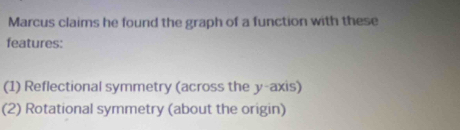 Marcus claims he found the graph of a function with these
features:
(1) Reflectional symmetry (across the y-axis)
(2) Rotational symmetry (about the origin)