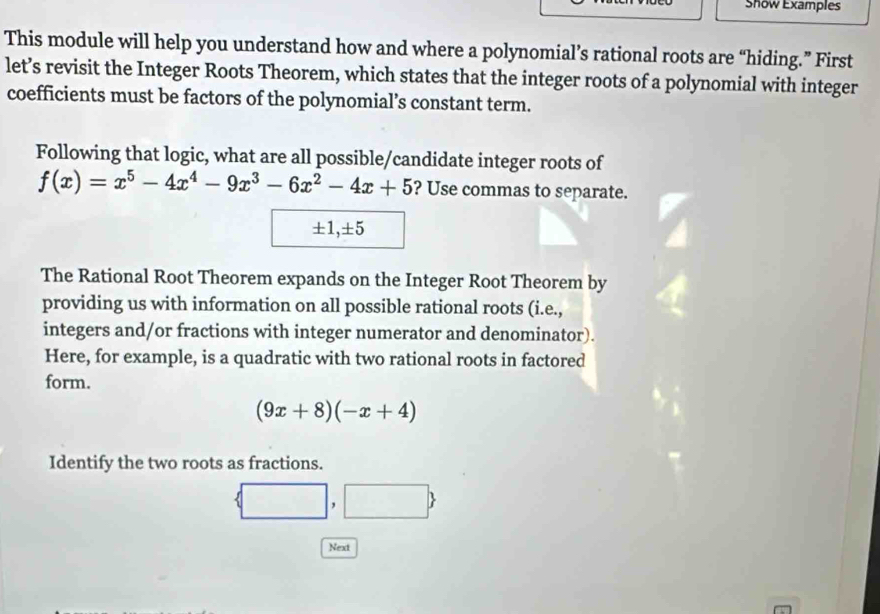 Show Examples 
This module will help you understand how and where a polynomial’s rational roots are “hiding.” First 
let’s revisit the Integer Roots Theorem, which states that the integer roots of a polynomial with integer 
coefficients must be factors of the polynomial’s constant term. 
Following that logic, what are all possible/candidate integer roots of
f(x)=x^5-4x^4-9x^3-6x^2-4x+5 ? Use commas to separate.
± 1, ± 5
The Rational Root Theorem expands on the Integer Root Theorem by 
providing us with information on all possible rational roots (i.e., 
integers and/or fractions with integer numerator and denominator). 
Here, for example, is a quadratic with two rational roots in factored 
form.
(9x+8)(-x+4)
Identify the two roots as fractions.
□ □ ,□ 
Next