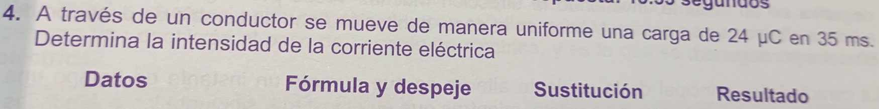 segundos 
4. A través de un conductor se mueve de manera uniforme una carga de 24 μC en 35 ms. 
Determina la intensidad de la corriente eléctrica 
Datos Fórmula y despeje Sustitución Resultado