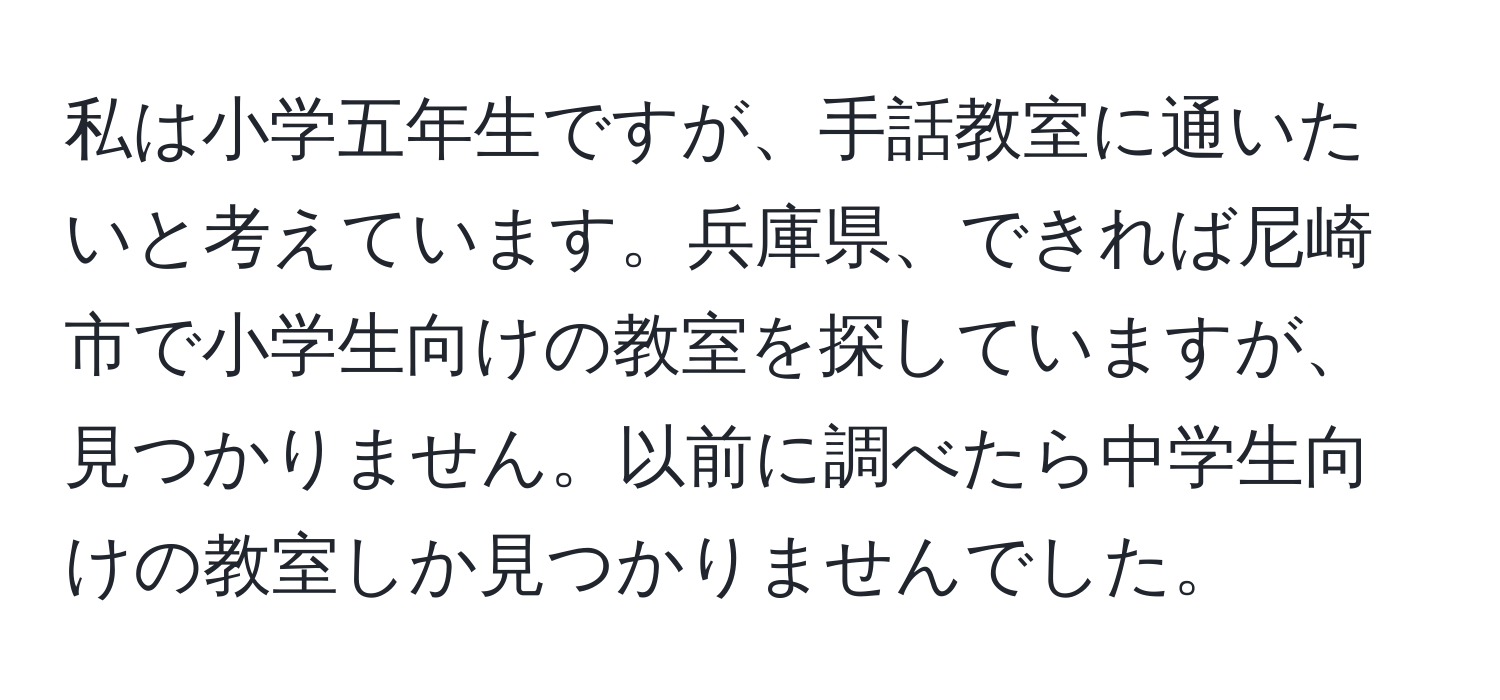 私は小学五年生ですが、手話教室に通いたいと考えています。兵庫県、できれば尼崎市で小学生向けの教室を探していますが、見つかりません。以前に調べたら中学生向けの教室しか見つかりませんでした。