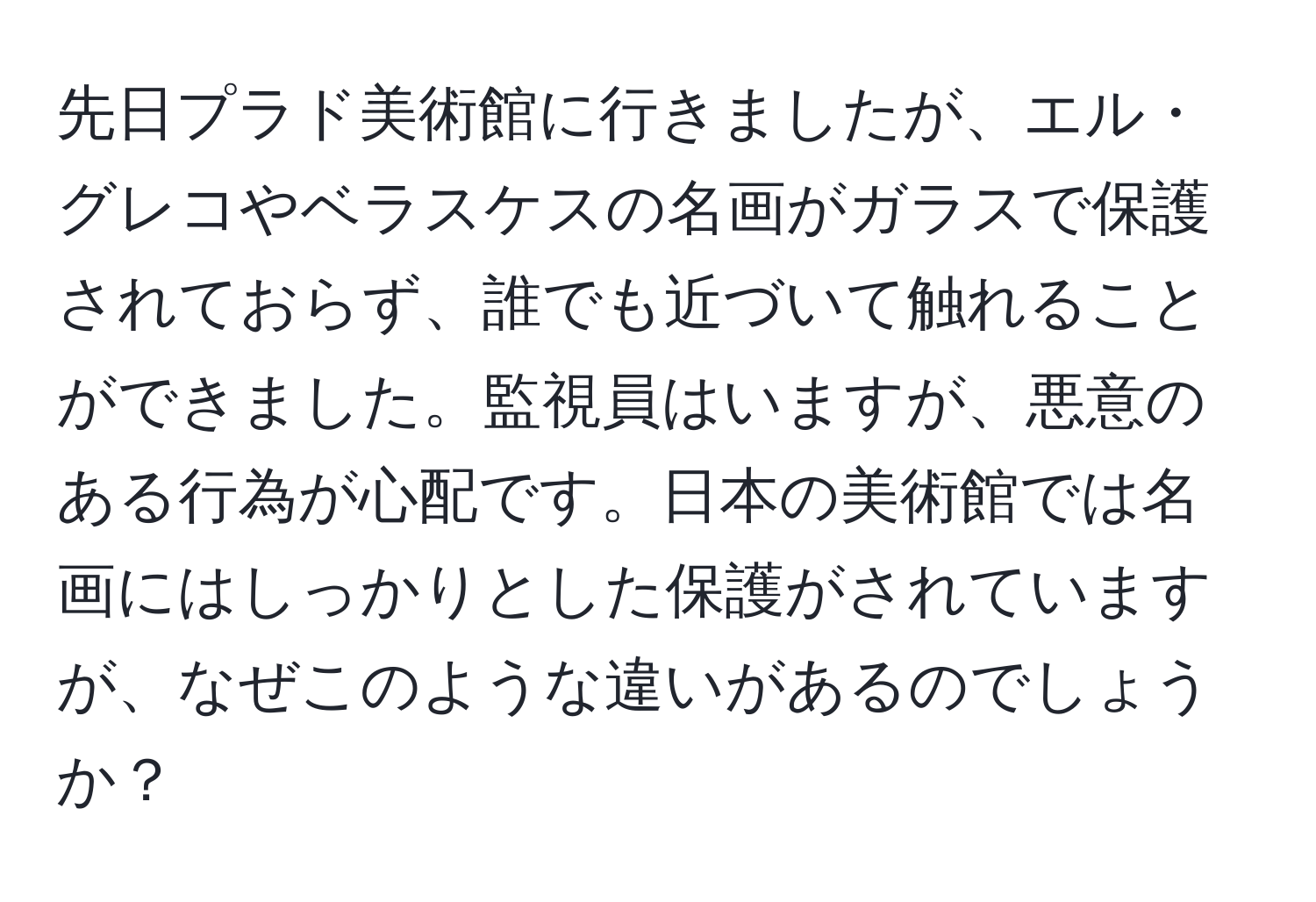 先日プラド美術館に行きましたが、エル・グレコやベラスケスの名画がガラスで保護されておらず、誰でも近づいて触れることができました。監視員はいますが、悪意のある行為が心配です。日本の美術館では名画にはしっかりとした保護がされていますが、なぜこのような違いがあるのでしょうか？