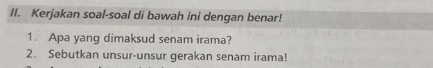 Kerjakan soal-soal di bawah ini dengan benar! 
1. Apa yang dimaksud senam irama? 
2. Sebutkan unsur-unsur gerakan senam irama!