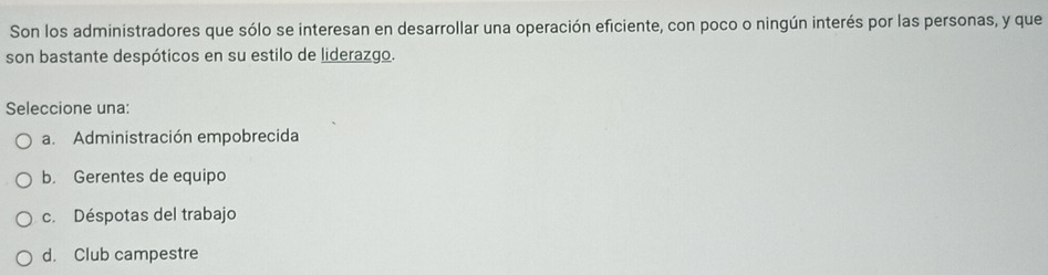 Son los administradores que sólo se interesan en desarrollar una operación eficiente, con poco o ningún interés por las personas, y que
son bastante despóticos en su estilo de liderazgo.
Seleccione una:
a. Administración empobrecida
b. Gerentes de equipo
c. Déspotas del trabajo
d. Club campestre