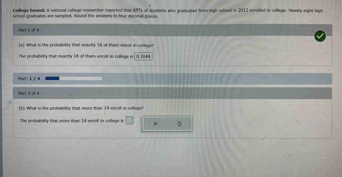 College bound: A national college researcher reported that 65% of students who graduated from high school in 2012 enrolled in college. Twenty eight high 
school graduates are sampled. Round the answers to four decimal places, 
Part 1 of 4 
(a) What is the probability that exactly 16 of them enroll in college? 
The probability that exactly 16 of them enroll in college is 0.1044
Part: 1 / 4 
Part 2 of 4 
(b) What is the probability that more than 14 enroll in college? 
The probability that more than 14 enroll in college is  □ /□   × 5