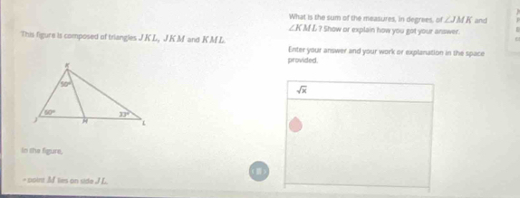 What is the sum of the measures, in degrees, of ∠ JMK and
∠K ML ? Show or explain how you got your answer.
This figure is composed of triangles JKL, J K M and KM L Enter your answer and your work or explanation in the space
provided.
sqrt(x)
in the figure,
- point Af lies on side JL.