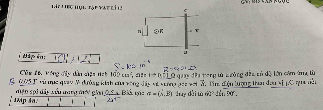 GV: ĐO VAN NGục
tài liệu học tập vật lí 12
Đáp án:
Câu 16. Vòng dây dẫn diện tích 100cm^2 *, điện trở 0,01 Ω quay đều trong từ trường đều có độ lớn cảm ứng từ
0,05 T và trục quay là đường kính của vòng dây và vuông góc với vector B.  Tìm điện lượng theo đơn vị μC qua tiết
diện sợi dây nếu trong thời gian 0,5 s. Biết góc alpha =(vector n,vector B) thay đồi từ 60° len90°.
Đáp án: