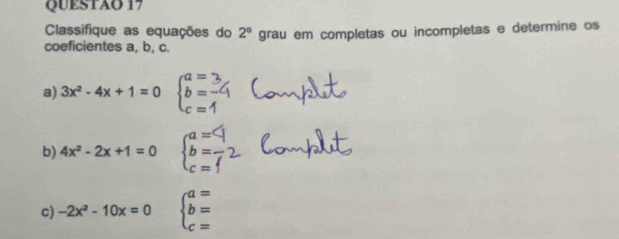 QUESTAO 17 
Classifique as equações do 2°
coeficientes a, b, c. grau em completas ou incompletas e determine os 
a) 3x^2-4x+1=0 beginarrayl a= b= c=endarray.
b) 4x^2-2x+1=0 beginarrayl a= b= b c=endarray.
c) -2x^2-10x=0 beginarrayl a= b= c=endarray.