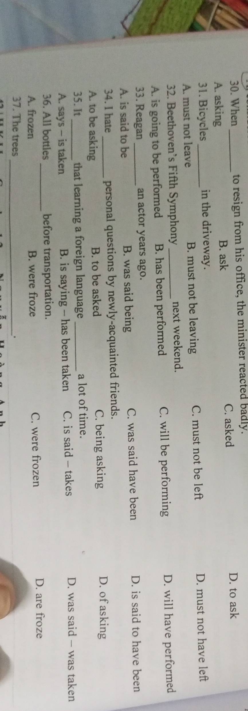 When _to resign from his office, the minister reacted badly.
C. asked D. to ask
A. asking B. ask
31. Bicycles_ in the driveway.
A. must not leave B. must not be leaving C. must not be left D. must not have left
32. Beethoven’s Fifth Symphony _next weekend.
C. will be performing
A. is going to be performed B. has been performed D. will have performed
33. Reagan _an actor years ago.
A. is said to be B. was said being C. was said have been
D. is said to have been
34. I hate_ personal questions by newly-acquainted friends.
A. to be asking B. to be asked C. being asking
D. of asking
35. It_ that learning a foreign language _a lot of time.
A. says - is taken B. is saying - has been taken C. is said - takes
D. was said - was taken
_
36. All bottles before transportation.
A. frozen B. were froze C. were frozen
D. are froze
37. The trees _.