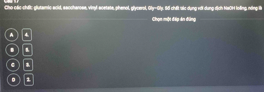 Cho các chất: glutamic acid, saccharose, vinyl acetate, phenol, glycerol, Gly-Gly. Số chất tác dụng với dung dịch NaOH loãng, nóng là
Chọn một đáp án đúng
A 4.
B 5.
c 3.
D 2.