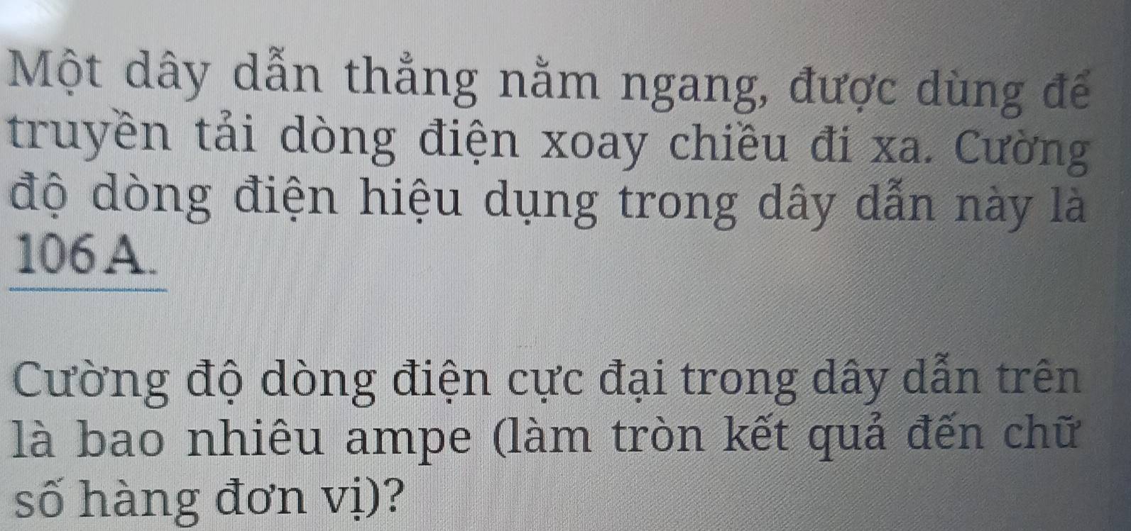 Một dây dẫn thẳng nằm ngang, được dùng đế 
truyền tải dòng điện xoay chiều đi xa. Cường 
độ dòng điện hiệu dụng trong dây dẫn này là
106 A. 
Cường độ dòng điện cực đại trong dây dẫn trên 
là bao nhiêu ampe (làm tròn kết quả đến chữ 
số hàng đơn vị)?