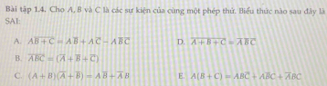 Bài tập 1.4. Cho A, B và C là các sư kiện của cùng một phép thứ. Biểu thức nào sau đây là
SAI:
A. Aoverline B+C=Aoverline B+Aoverline C-Aoverline BC D. overline A+B+C=overline ABC
B. overline ABC=(overline A+overline B+overline C)
C. (A+B)(overline A+overline B)=Aoverline B+overline AB E. A(B+C)=ABC+ABC+overline ABC