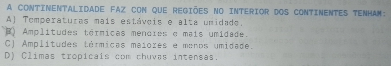 A CONTINENTALIDADE FAZ COM QUE REGIÕES NO INTERIOR DOS CONTINENTES TENHAM:
A) Temperaturas mais estáveis e alta umidade.
B) Amplitudes térmicas menores e mais umidade.
C) Amplitudes térmicas maiores e menos umidade.
D) Climas tropicais com chuvas intensas.