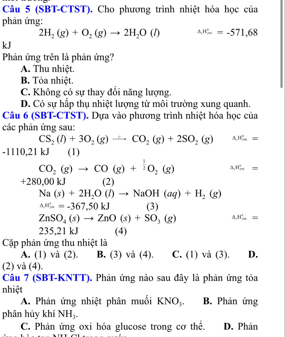 (SBT-CTST). Cho phương trình nhiệt hóa học của
phản ứng:
2H_2(g)+O_2(g)to 2H_2O(l)
△ _rH_(298)^o=-571,68
kJ
Phản ứng trên là phản ứng?
A. Thu nhiệt.
B. Tỏa nhiệt.
C. Không có sự thay đồi năng lượng.
D. Có sự hấp thụ nhiệt lượng từ môi trường xung quanh.
Câu 6 (SBT-CTST). Dựa vào phương trình nhiệt hóa học của
các phản ứng sau:
CS_2(l)+3O_2(g)to CO_2(g)+2SO_2(g) △ H_(298)^0=
-1110,21kJ (1)
CO_2(g)to CO(g)+^ 1/2 O_2(g)
△ _rH_(298)^0=
+280,00kJ (2)
Na(s)+2H_2O(l)to NaOH(aq)+H_2(g)
△ _rH_(298)^0=-367,50kJ (3)
ZnSO_4(s)to ZnO(s)+SO_3(g)
△ _rH_(298)^0=
235,21 kJ (4)
Cặp phản ứng thu nhiệt là
A. (1) và (2). B. (3) và (4). C. (1) và (3). D.
(2) và (4).
Câu 7 (SBT-KNTT). Phản ứng nào sau đây là phản ứng tỏa
nhiệt
A. Phản ứng nhiệt phân muối KNO_3. B. Phản ứng
phân hủy khí NH_3.
C. Phản ứng oxi hóa glucose trong cơ thể. D. Phản