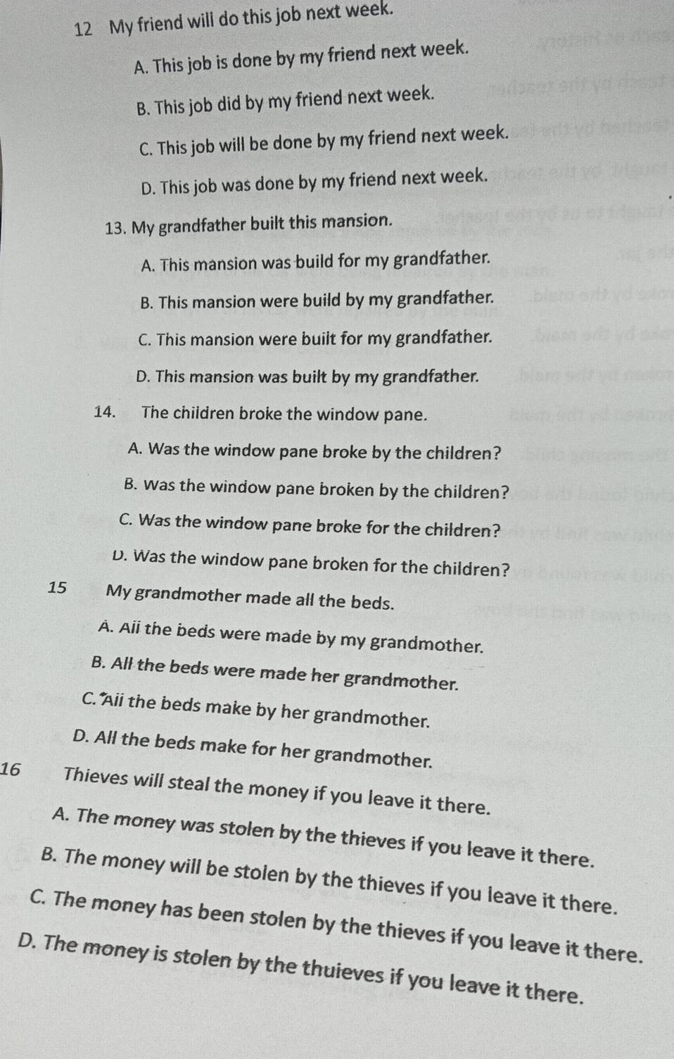 My friend will do this job next week.
A. This job is done by my friend next week.
B. This job did by my friend next week.
C. This job will be done by my friend next week.
D. This job was done by my friend next week.
13. My grandfather built this mansion.
A. This mansion was build for my grandfather.
B. This mansion were build by my grandfather.
C. This mansion were built for my grandfather.
D. This mansion was built by my grandfather.
14. The children broke the window pane.
A. Was the window pane broke by the children?
B. was the window pane broken by the children?
C. Was the window pane broke for the children?
D. Was the window pane broken for the children?
15 My grandmother made all the beds.
A. Ali the beds were made by my grandmother.
B. All the beds were made her grandmother.
C. Aii the beds make by her grandmother.
D. All the beds make for her grandmother.
16 a Thieves will steal the money if you leave it there.
A. The money was stolen by the thieves if you leave it there.
B. The money will be stolen by the thieves if you leave it there.
C. The money has been stolen by the thieves if you leave it there.
D. The money is stolen by the thuieves if you leave it there.