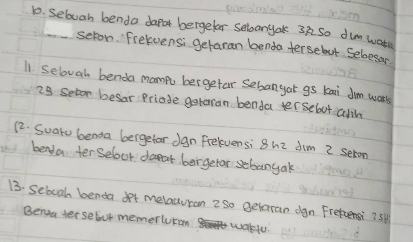 sebuah benda dapor bergefar sebanyak 37 So dum wak 
selon. Frekvensi getaran benda tersebut Sebesar. 
11 Sebuah benda mampu bergefar Sebangak gs kai Jim wart 
25 Seton besar Priode getaran benda tersclout alih 
12. Suaru benda bergefar dgn Frelvensi 8h2 Jim 2 seron 
benda terselour daeat bergetar sebangak 
13. Seboah benda det melauuran 2so getaran ogn Frekcensi?5H 
Benou tersebut memerlucan wakfu.