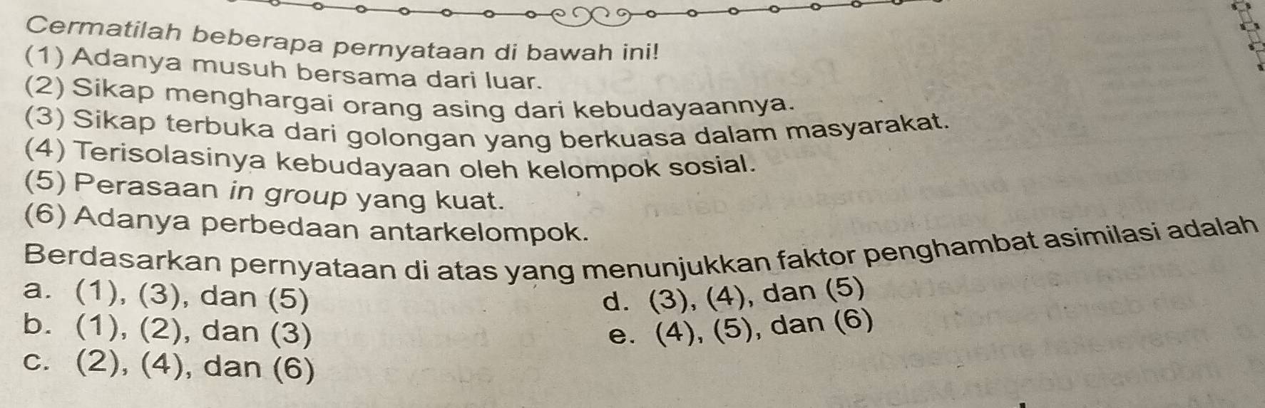 Cermatilah beberapa pernyataan di bawah ini!
(1) Adanya musuh bersama dari luar.
(2) Sikap menghargai orang asing dari kebudayaannya.
(3) Sikap terbuka dari golongan yang berkuasa dalam masyarakat.
(4) Terisolasinya kebudayaan oleh kelompok sosial.
(5) Perasaan in group yang kuat.
(6) Adanya perbedaan antarkelompok.
Berdasarkan pernyataan di atas yang menunjukkan faktor penghambat asimilasi adalah
a. (1), (3), dan (5) d. (3), (4), dan (5)
b. (1), (2), dan (3) e. (4), (5), dan (6)
c. (2), (4), dan (6)