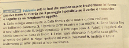 a Evidenzia solo le frasi che possono essère trasformate in forma 
passiva (sono 4): ricorda che il passaggio è possibile se ill verbo è transitivo 
e seguito da un complemento oggetto. 
1. Carlo mangía voracemente. 2. Dalla finestra della nostra cucina vecliamo 
un bellissimo panorama. 3. Il bambino corse incontro a sua madre. 4. Anna lavora fino 
a tardi ultimamente. 5. Leggo soprattutto la sera dopo cena. 6, Fabrizia regalerá alla 
sorella una nuova borsa da lavoro. 7. I miei nonni abitavano in quella casa gialla, 
al centro del paese. 8, Magari quaicuno mi avesse chiamatol 9, Andrea e Laura 
inviteranno gli amici più car al loro matrimonio.