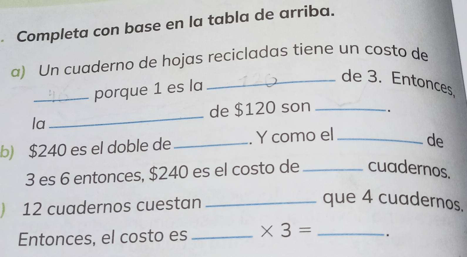 Completa con base en la tabla de arriba. 
a) Un cuaderno de hojas recicladas tiene un costo de 
_porque 1 es la 
_de 3. Entonces, 
_ 
de $120 son_ 
. 
la 
b) $240 es el doble de _. Y como el_ 
de
3 es 6 entonces, $240 es el costo de_ 
cuadernos. 
) 12 cuadernos cuestan 
_que 4 cuadernos. 
Entonces, el costo es_ 
_ * 3=.