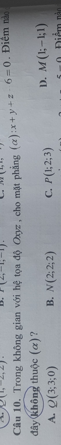 Q(1,-2,2). 
D. P(2,-1,-1). 
C. 1
Câu 10. Trong không gian với hệ tọa độ Oxyz , cho mặt phẳng (alpha ):x+y+z· 6=0 Điểm nào 
đây không thuộc (α)?
A. Q(3;3;0) B. N(2;2;2) C. P(1;2;3)
D. M(1;-1;1)
_ ∩ Điểm nào