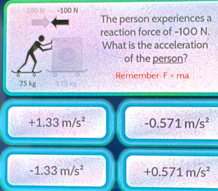 The person experiences a
reaction force of -100 N.
What is the acceleration
of the person?
Remember F=ma
+1.33m/s^2
-0.571m/s^2
-1.33m/s^2
+0.571m/s^2