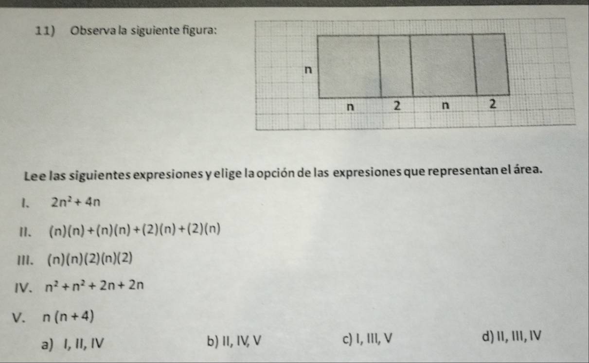 Observa la siguiente figura:
Lee las siguientes expresiones y elige la opción de las expresiones que representan el área.
1. 2n^2+4n
II. (n)(n)+(n)(n)+(2)(n)+(2)(n)
III. (n)(n)(2)(n)(2)
IV. n^2+n^2+2n+2n
V. n(n+4)
a) I, II, IV b)I, IV, V c) I, III, V d)II, III, IV