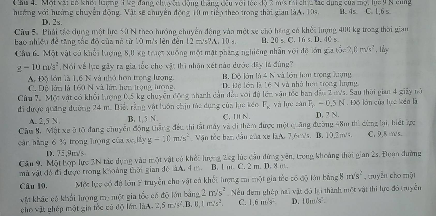 Một vật có khối lượng 3 kg đang chuyên động thăng đều với tốc độ 2 m/s thì chịu tác dụng của một lực 9 N cùng
hướng với hướng chuyển động. Vật sẽ chuyển động 10 m tiếp theo trong thời gian làA. 10s. B. 4s. C. 1,6 s.
D. 2s.
Câu 5. Phải tác dụng một lực 50 N theo hướng chuyển động vào một xe chở hàng có khối lượng 400 kg trong thời gian
bao nhiêu để tăng tốc độ của nó từ 10 m/s lên đến 12 m/s?A. 10 s. B. 20 s. C. 16 s. D. 40 s.
Câu 6. Một vật có khối lượng 8,0 kg trượt xuống một mặt phẳng nghiêng nhẫn với độ lớn gia tốc 2,0m/s^2 , lấy
g=10m/s^2. Nói về lực gây ra gia tốc cho vật thì nhận xét nào dước đây là đúng?
A. Độ lớn là 1,6 N và nhỏ hơn trọng lượng. B. Độ lớn là 4 N và lớn hơn trọng lượng
C. Độ lớn là 160 N và lớn hơn trọng lượng. Đ. Độ lớn là 16 N và nhỏ hơn trọng lượng.
Câu 7. Một vật có khối lượng 0,5 kg chuyển động nhanh dần đều với độ lớn vận tốc ban đầu 2 m/s. Sau thời gian 4 giây nó
đi được quãng đường 24 m. Biết rằng vật luôn chịu tác dụng của lực kéo F_K và lực cản F_c=0,5N Độ lớn của lực kéo là
A. 2,5 N. B. 1,5 N. C. 10 N. D. 2 N.
Câu 8. Một xe ô tô đang chuyển động thắng đều thì tắt máy và đi thêm được một quãng đường 48m thì dừng lại, biết lực
cản bằng 6 % trọng lượng của xe,lấy g=10m/s^2. Vận tốc ban đầu của xe làA. 7,6m/s. B. 10,2m/s. C. 9,8 m/s.
D. 75,9m/s.
Câu 9. Một hợp lực 2N tác dụng vào một vật có khối lượng 2kg lúc đầu đứng yên, trong khoảng thời gian 2s. Đoạn đường
mà vật đó đi được trong khoảng thời gian đó làA. 4 m. B. 1 m. C. 2 m. D. 8 m.
Câu 10. Một lực có độ lớn F truyền cho vật có khối lượng mị một gia tốc có độ lớn bằng 8m/s^2 , truyền cho một
vật khác có khối lượng m² một gia tốc có độ lớn bằng 2m/s^2. Nếu đem ghép hai vật đó lại thành một vật thì lực đó truyền
cho vật ghép một gia tốc có độ lớn làA. 2,5m/s^2.B. 0,1m/s^2. C. 1,6m/s^2. D. 10m/s^2.