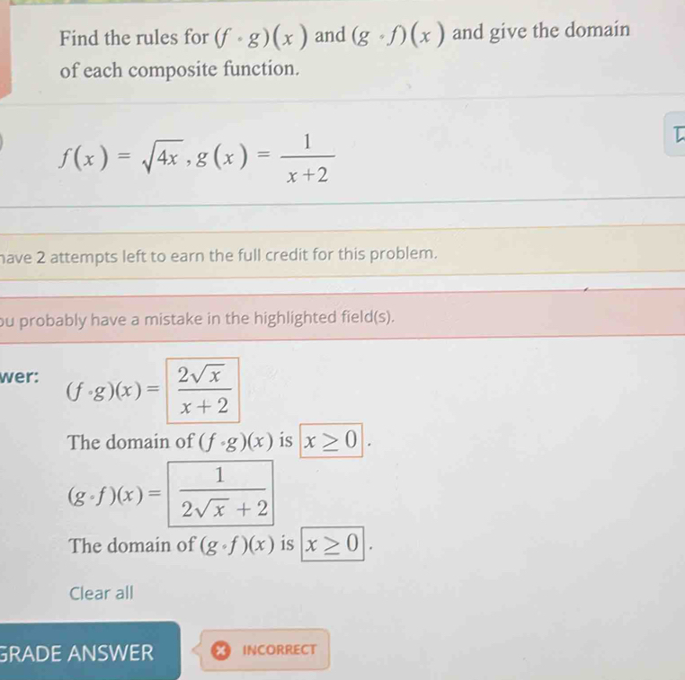 Find the rules for (f· g)(x) and (gcirc f)(x) and give the domain 
of each composite function.
f(x)=sqrt(4x), g(x)= 1/x+2 
I 
have 2 attempts left to earn the full credit for this problem. 
ou probably have a mistake in the highlighted field(s). 
wer: (f· g)(x)= 2sqrt(x)/x+2 
The domain of (f· g)(x) is x≥ 0.
(g· f)(x)= 1/2sqrt(x)+2 
The domain of (gcirc f)(x) is x≥ 0|. 
Clear all 
GRADE ANSWER INCORRECT