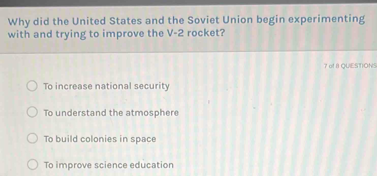 Why did the United States and the Soviet Union begin experimenting
with and trying to improve the V-2 rocket?
7 of 8 QUESTIONS
To increase national security
To understand the atmosphere
To build colonies in space
To improve science education