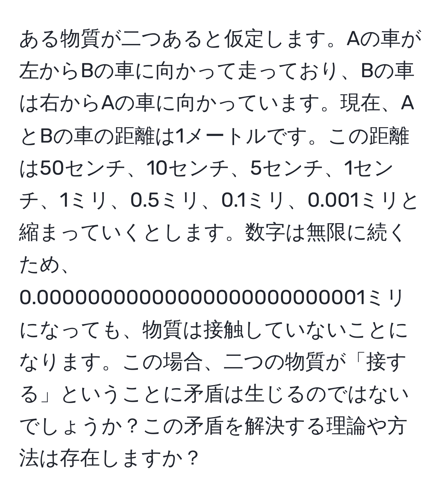 ある物質が二つあると仮定します。Aの車が左からBの車に向かって走っており、Bの車は右からAの車に向かっています。現在、AとBの車の距離は1メートルです。この距離は50センチ、10センチ、5センチ、1センチ、1ミリ、0.5ミリ、0.1ミリ、0.001ミリと縮まっていくとします。数字は無限に続くため、0.00000000000000000000000001ミリになっても、物質は接触していないことになります。この場合、二つの物質が「接する」ということに矛盾は生じるのではないでしょうか？この矛盾を解決する理論や方法は存在しますか？