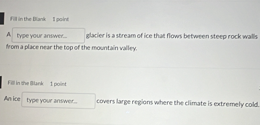 Fill in the Blank 1 point 
A type your answer... glacier is a stream of ice that flows between steep rock walls 
from a place near the top of the mountain valley. 
Fill in the Blank 1 point 
An ice type your answer... covers large regions where the climate is extremely cold.