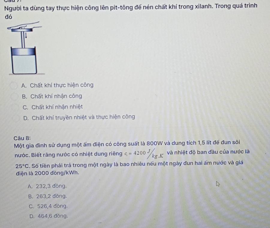 Người ta dùng tay thực hiện công lên pit-tông để nén chất khí trong xilanh. Trong quá trình
đó
A. Chất khí thực hiện công
B. Chất khí nhận công
C. Chất khí nhận nhiệt
D. Chất khí truyền nhiệt và thực hiện công
Câu 8:
Một gia đình sử dụng một ấm điện có công suất là 800W và dung tích 1,5 lít để đun sôi
nước. Biết răng nước có nhiệt dung riêng c=4200J/kg.K và nhiệt độ ban đầu của nước là
25°C. Số tiền phái trả trong một ngày là bao nhiêu nếu một ngày đun hai ấm nước và giá
điện là 2000 đồng/ kWh.
A. 232,3 đồng.
B. 263,2 đồng.
C. 526,4 đồng.
D. 464,6 đồng.