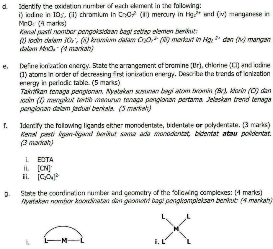 Identify the oxidation number of each element in the following: 
i) iodine in IO_3 , (ii) chromium in Cr_2O_7^((2-) (iii) mercury in Hg_2^(2+) and (iv) manganese in
MnO_4) (4 marks) 
Kenal pasti nombor pengoksidaan bagi setiap elemen berikut: 
(i) iodin dalam IO_3 , (i) kromium dalam Cr_2O_7^((2-) (iii) merkuri in Hg_2^(2+) dan (iv) mangan 
dalam MnO_4) (4 markah) 
e. Define ionization energy. State the arrangement of bromine (Br), chlorine (Cl) and iodine 
(I) atoms in order of decreasing first ionization energy. Describe the trends of ionization 
energy in periodic table. (5 marks) 
Takrifkan tenaga pengionan. Nyatakan susunan bagi atom bromin (Br), klorin (Cl) dan 
iodin (I) mengikut tertib menurun tenaga pengionan pertama. Jelaskan trend tenaga 
pengionan dalam jadual berkala. (5 markah) 
f. Identify the following ligands either monodentate, bidentate or polydentate. (3 marks) 
Kenal pasti ligan-ligand berikut sama ada monodentat, bidentat atau polidentat. 
(3 markah) 
i. EDTA 
ⅱ. [CN]^-
ⅲ. [C_2O_4]^2-
g. State the coordination number and geometry of the following complexes: (4 marks) 
Nyatakan nombor koordinatan dan geometri bagi pengkompleksan berikut: (4 markah) 
i. M L