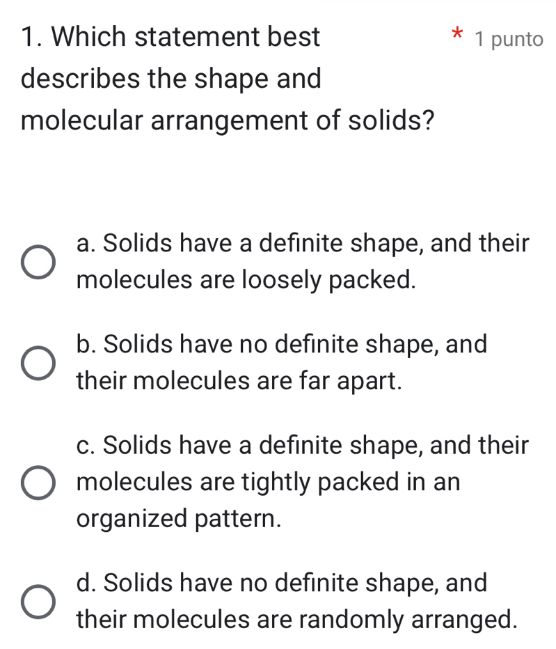 Which statement best 1 punto
describes the shape and
molecular arrangement of solids?
a. Solids have a definite shape, and their
molecules are loosely packed.
b. Solids have no definite shape, and
their molecules are far apart.
c. Solids have a definite shape, and their
molecules are tightly packed in an
organized pattern.
d. Solids have no definite shape, and
their molecules are randomly arranged.