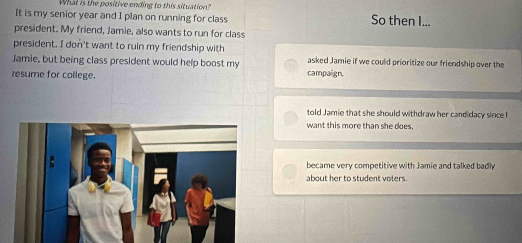 What is the positive ending to this situation?
It is my senior year and I plan on running for class So then I...
president. My friend, Jamie, also wants to run for class
president. I don't want to ruin my friendship with
Jamie, but being class president would help boost my
asked Jamie if we could prioritize our friendship over the
resume for college.
campaign.
told Jamie that she should withdraw her candidacy since I
want this more than she does.
became very competitive with Jamie and talked badly
about her to student voters.