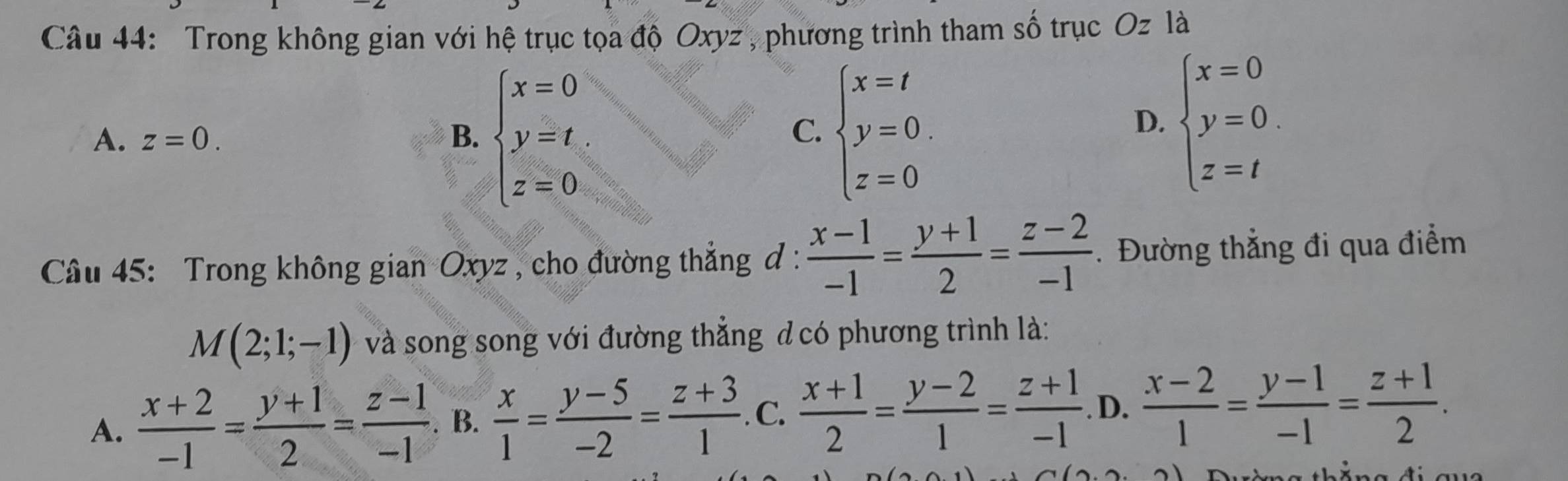 Trong không gian với hệ trục tọa độ Oxyz , phương trình tham số trục Oz là
A. z=0. B. beginarrayl x=0 y=t z=0endarray. beginarrayl x=t y=0. z=0endarray.
C.
D. beginarrayl x=0 y=0. z=tendarray.
Câu 45: Trong không gian Oxyz , cho đường thắng đ :  (x-1)/-1 = (y+1)/2 = (z-2)/-1  Đường thẳng đi qua điểm
M(2;1;-1) và song song với đường thẳng đ có phương trình là:
A.  (x+2)/-1 = (y+1)/2 = (z-1)/-1 . B.  x/1 = (y-5)/-2 = (z+3)/1 . C.  (x+1)/2 = (y-2)/1 = (z+1)/-1 . D.  (x-2)/1 = (y-1)/-1 = (z+1)/2 .