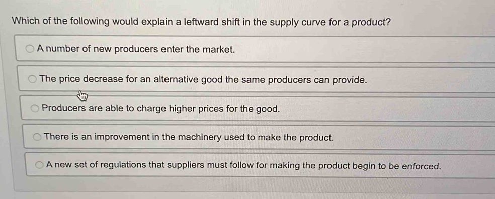 Which of the following would explain a leftward shift in the supply curve for a product?
A number of new producers enter the market.
The price decrease for an alternative good the same producers can provide.
Producers are able to charge higher prices for the good.
There is an improvement in the machinery used to make the product.
A new set of regulations that suppliers must follow for making the product begin to be enforced.